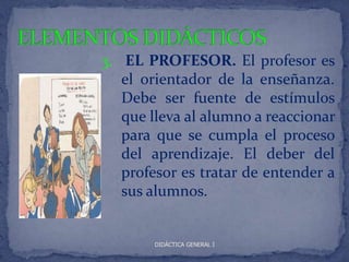 3. EL PROFESOR. El profesor es
   el orientador de la enseñanza.
   Debe ser fuente de estímulos
   que lleva al alumno a reaccionar
   para que se cumpla el proceso
   del aprendizaje. El deber del
   profesor es tratar de entender a
   sus alumnos.


       DIDÁCTICA GENERAL I
 