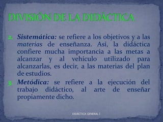 2. Sistemática: se refiere a los objetivos y a las
   materias de enseñanza. Así, la didáctica
   confiere mucha importancia a las metas a
   alcanzar y al vehículo utilizado para
   alcanzarlas, es decir, a las materias del plan
   de estudios.
3. Metódica: se refiere a la ejecución del
   trabajo didáctico, al arte de enseñar
   propiamente dicho.

                      DIDÁCTICA GENERAL I
 
