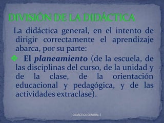 La didáctica general, en el intento de
 dirigir correctamente el aprendizaje
 abarca, por su parte:
 El planeamiento (de la escuela, de
 las disciplinas del curso, de la unidad y
 de la clase, de la orientación
 educacional y pedagógica, y de las
 actividades extraclase).

                  DIDÁCTICA GENERAL I
 