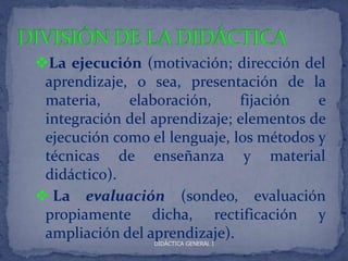 La ejecución (motivación; dirección del
 aprendizaje, o sea, presentación de la
 materia,    elaboración,     fijación   e
 integración del aprendizaje; elementos de
 ejecución como el lenguaje, los métodos y
 técnicas de enseñanza y material
 didáctico).
 La evaluación (sondeo, evaluación
 propiamente dicha, rectificación y
 ampliación del aprendizaje).
                 DIDÁCTICA GENERAL I
 