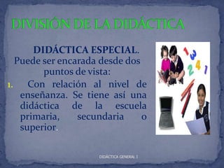 DIDÁCTICA ESPECIAL.
  Puede ser encarada desde dos
        puntos de vista:
1. Con relación al nivel de
   enseñanza. Se tiene así una
   didáctica de la escuela
   primaria,    secundaria     o
   superior.

                     DIDÁCTICA GENERAL I
 