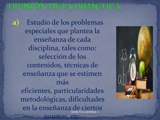 a)      Estudio de los problemas
       especiales que plantea la
          enseñanza de cada
        disciplina, tales como:
            selección de los
        contenidos, técnicas de
      enseñanza que se estimen
                  más
     eficientes, particularidades
     metodológicas, dificultades
     en la enseñanza de ciertos
                     DIDÁCTICA GENERAL I

              asuntos, etc.
 
