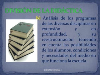 b) Análisis de los programas
   de las diversas disciplinas en
   extensión          y        en
   profundidad,         y      su
   reestructuración teniendo
   en cuenta las posibilidades
   de los alumnos, condiciones
   y necesidades del medio en
   que funciona la escuela.
    DIDÁCTICA GENERAL I
 