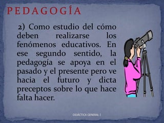 2) Como estudio del cómo
deben        realizarse  los
fenómenos educativos. En
ese segundo sentido, la
pedagogía se apoya en el
pasado y el presente pero ve
hacia el futuro y dicta
preceptos sobre lo que hace
falta hacer.
               DIDÁCTICA GENERAL I
 