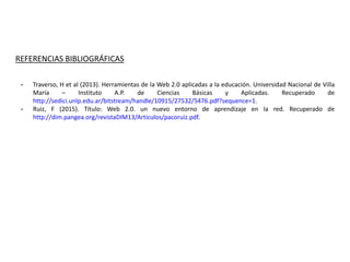REFERENCIAS BIBLIOGRÁFICAS
- Traverso, H et al (2013). Herramientas de la Web 2.0 aplicadas a la educación. Universidad Nacional de Villa
María – Instituto A.P. de Ciencias Básicas y Aplicadas. Recuperado de
http://sedici.unlp.edu.ar/bitstream/handle/10915/27532/5476.pdf?sequence=1.
- Ruiz, F (2015). Título: Web 2.0. un nuevo entorno de aprendizaje en la red. Recuperado de
http://dim.pangea.org/revistaDIM13/Articulos/pacoruiz.pdf.
 