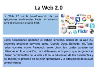 La Web 2.0
La Web 2.0 es la transformación de las
aplicaciones tradicionales hacia herramientas
cuyo objetivo es el usuario final.
Estas aplicaciones permiten el trabajo síncrono, dentro de la web 2.0
podemos encontrar servicios como, Google Docs. Edmodo, YouTube,
redes sociales como Facebook entre otras, las cuales pueden ser
utilizadas en la educación, para determinar el impacto que se genera el
utilizar herramientas de la web 2.0 en la educación de los estudiantes y
así mejorar el proceso de su inter-aprendizaje y la adquisición de nuevos
conocimientos
 