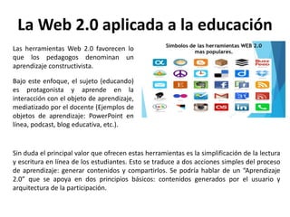 La Web 2.0 aplicada a la educación
Las herramientas Web 2.0 favorecen lo
que los pedagogos denominan un
aprendizaje constructivista.
Bajo este enfoque, el sujeto (educando)
es protagonista y aprende en la
interacción con el objeto de aprendizaje,
mediatizado por el docente (Ejemplos de
objetos de aprendizaje: PowerPoint en
línea, podcast, blog educativa, etc.).
Sin duda el principal valor que ofrecen estas herramientas es la simplificación de la lectura
y escritura en línea de los estudiantes. Esto se traduce a dos acciones simples del proceso
de aprendizaje: generar contenidos y compartirlos. Se podría hablar de un “Aprendizaje
2.0” que se apoya en dos principios básicos: contenidos generados por el usuario y
arquitectura de la participación.
 