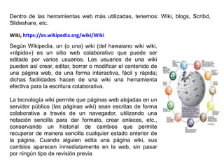 Según Wikipedia, un (o una) wiki (del hawaiano wiki wiki,
«rápido») es un sitio web colaborativo que puede ser
editado por varios usuarios. Los usuarios de una wiki
pueden así crear, editar, borrar o modificar el contenido de
una página web, de una forma interactiva, fácil y rápida;
dichas facilidades hacen de una wiki una herramienta
efectiva para la escritura colaborativa.
La tecnología wiki permite que páginas web alojadas en un
servidor público (las páginas wiki) sean escritas de forma
colaborativa a través de un navegador, utilizando una
notación sencilla para dar formato, crear enlaces, etc.,
conservando un historial de cambios que permite
recuperar de manera sencilla cualquier estado anterior de
la página. Cuando alguien edita una página wiki, sus
cambios aparecen inmediatamente en la web, sin pasar
por ningún tipo de revisión previa
Wiki, https://es.wikipedia.org/wiki/Wiki
Dentro de las herramientas web más utilizadas, tenemos: Wiki, blogs, Scribd,
Slideshare, etc.
 