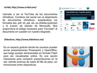 Llamado a ser el YouTube de los documentos
ofimáticos. Combina red social con el alojamiento
de documentos ofimáticos, aceptándose los
formatos doc, pdf, txt, ppt, xls, ps (Adobe postcript)
y lit (Lector de ebooks de Microsoft). Nos
proporciona el código necesario para "incrustar" el
documento en cuestión en nuestro blog/web.
Scribd, http://www.scribd.com/
Es un espacio gratuito donde los usuarios pueden
enviar presentaciones Powerpoint u OpenOffice,
que luego quedan almacenadas en formato Flash
para ser visualizadas online. Es una opción
interesante para compartir presentaciones en la
red. Admite archivos de hasta 20 Mb de peso, sin
transiciones entre diapositivas.
Slideshare, http://www.slideshare.net/
 