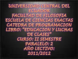 UNIVERSIDAD CENTRAL DEL ECUADORFACULTAD DE FILOSOFIAESCUELA DE CIENCIAS EXACTASCATEDRA DE PROGRAMACIONLIBRO: “EDUCACION Y LUCHAS DE CLASES”CURSO: II SEMESTREPARALELO: 2AÑO LECTIVO:2011/2012 