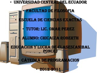 UNIVERSIDAD CENTRAL DEL ECUADOR FACULTAD DE FILOSOFIA ESCUELA DE CIENCIAS EXACTAS TUTOR: LIC. OMAR PEREZ ALUMNO: CHICAIZA ROBERTH EDUCACION Y LUCHA DE CLASES(ANIBAL PONCE) cátedra DE PROGRAMACION 2012-2011 