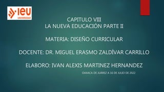 CAPITULO VIII
LA NUEVA EDUCACIÓN PARTE II
MATERIA: DISEÑO CURRICULAR
DOCENTE: DR. MIGUEL ERASMO ZALDÍVAR CARRILLO
ELABORO: IVAN ALEXIS MARTINEZ HERNANDEZ
OAXACA DE JUÁREZ A 16 DE JULIO DE 2022
 