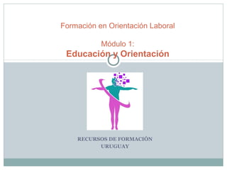 RECURSOS DE FORMACIÓN
URUGUAY
Formación en Orientación Laboral
Módulo 1:
Educación y Orientación
 