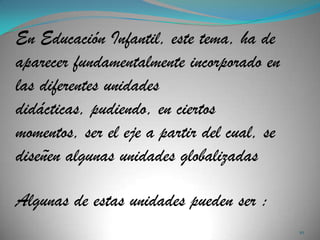 En Educación Infantil, este tema, ha de
aparecer fundamentalmente incorporado en
las diferentes unidades
didácticas, pudiendo, en ciertos
momentos, ser el eje a partir del cual, se
diseñen algunas unidades globalizadas

Algunas de estas unidades pueden ser :
                                             10
 