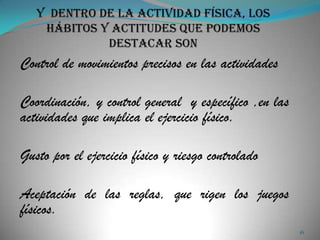 Control de movimientos precisos en las actividades

Coordinación, y control general y específico ,en las
actividades que implica el ejercicio físico.

Gusto por el ejercicio físico y riesgo controlado

Aceptación de las reglas, que rigen los juegos
físicos.
                                                       16
 