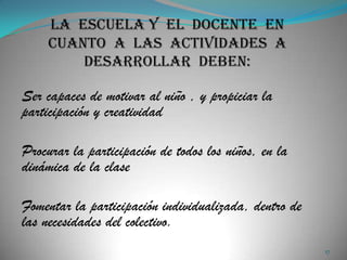 Ser capaces de motivar al niño , y propiciar la
participación y creatividad

Procurar la participación de todos los niños, en la
dinámica de la clase

Fomentar la participación individualizada, dentro de
las necesidades del colectivo.
                                                       17
 