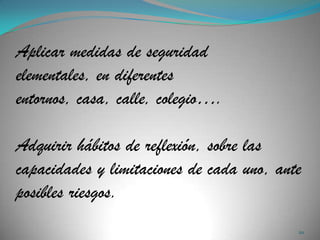 Aplicar medidas de seguridad
elementales, en diferentes
entornos, casa, calle, colegio….

Adquirir hábitos de reflexión, sobre las
capacidades y limitaciones de cada uno, ante
posibles riesgos.
                                           20
 