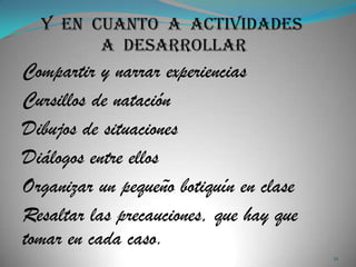 Compartir y narrar experiencias
Cursillos de natación
Dibujos de situaciones
Diálogos entre ellos
Organizar un pequeño botiquín en clase
Resaltar las precauciones, que hay que
tomar en cada caso.
                                         21
 