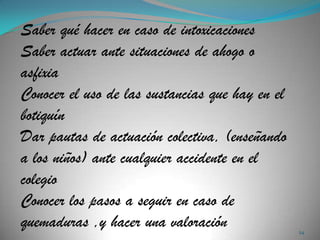 Saber qué hacer en caso de intoxicaciones
Saber actuar ante situaciones de ahogo o
asfixia
Conocer el uso de las sustancias que hay en el
botiquín
Dar pautas de actuación colectiva, (enseñando
a los niños) ante cualquier accidente en el
colegio
Conocer los pasos a seguir en caso de
quemaduras ,y hacer una valoración               24
 