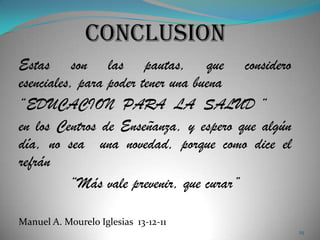 Estas son las pautas, que considero
esenciales, para poder tener una buena
“EDUCACION PARA LA SALUD “
en los Centros de Enseñanza, y espero que algún
día, no sea una novedad, porque como dice el
refrán
          “Más vale prevenir, que curar”

Manuel A. Mourelo Iglesias 13-12-11
                                                  25
 