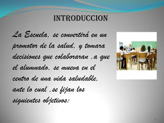 INTRODUCCION
La Escuela, se convertirá en un
promotor de la salud, y tomara
decisiones que colaboraran ,a que
el alumnado, se mueva en el
centro de una vida saludable,
ante lo cual ,se fijan los
siguientes objetivos:
                                    3
 