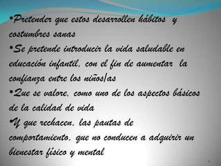•Pretender que estos desarrollen hábitos y
costumbres sanas
•Se pretende introducir la vida saludable en
educación infantil, con el fin de aumentar la
confianza entre los niños/as
•Que se valore, como uno de los aspectos básicos
de la calidad de vida
•Y que rechacen, las pautas de
comportamiento, que no conducen a adquirir un
bienestar físico y mental
                                                   4
 