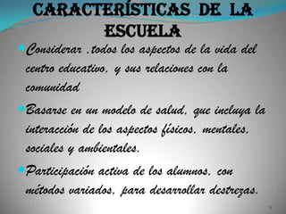 Características de la
         escuela
Considerar ,todos los aspectos de la vida del
 centro educativo, y sus relaciones con la
 comunidad
Basarse en un modelo de salud, que incluya la
 interacción de los aspectos físicos, mentales,
 sociales y ambientales.
Participación activa de los alumnos, con
 métodos variados, para desarrollar destrezas.
                                                  5
 