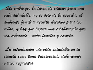 Sin embargo, la tarea de educar para una
vida saludable, no es solo de la escuela, el
ambiente familiar resulta decisivo para los
niños, y hay que lograr una colaboración que
sea coherente , entre familia y escuela.

 La introducción ,de vida saludable en la
escuela como tema transversal, debe reunir
varios requisitos
                                               8
 