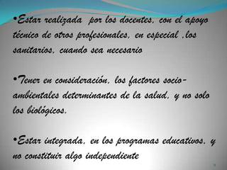 •Estar realizada por los docentes, con el apoyo
técnico de otros profesionales, en especial ,los
sanitarios, cuando sea necesario

•Tener en consideración, los factores socio-
ambientales determinantes de la salud, y no solo
los biológicos.

•Estar integrada, en los programas educativos, y
no constituir algo independiente
                                                   9
 