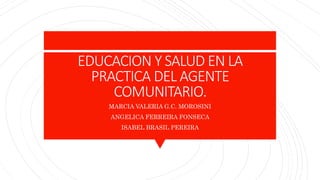 EDUCACION Y SALUD EN LA
PRACTICA DEL AGENTE
COMUNITARIO.
MARCIA VALERIA G.C. MOROSINI
ANGELICA FERREIRA FONSECA
ISABEL BRASIL PEREIRA
 