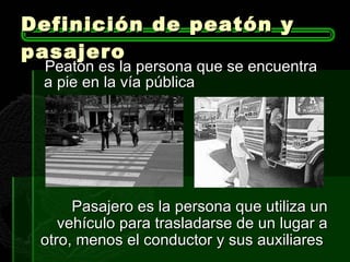 Definición de peatón y pasajero  Peatón es la persona que se encuentra a pie en la vía pública  Pasajero es la persona que utiliza un vehículo para trasladarse de un lugar a otro, menos el conductor y sus auxiliares  