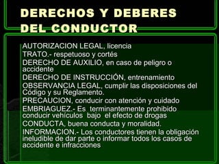 AUTORIZACION LEGAL, licencia TRATO.- respetuoso y cortés DERECHO DE AUXILIO, en caso de peligro o accidente DERECHO DE INSTRUCCIÓN, entrenamiento OBSERVANCIA LEGAL, cumplir las disposiciones del Código y su Reglamento. PRECAUCION, conducir con atención y cuidado EMBRIAGUEZ.- Es  terminantemente prohibido conducir vehículos  bajo  el efecto de drogas CONDUCTA, buena conducta y moralidad. INFORMACION.- Los conductores tienen la obligación ineludible de dar parte o informar todos los casos de accidente e infracciones DERECHOS Y DEBERES DEL CONDUCTOR  
