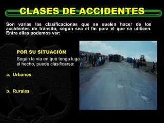 POR SU SITUACIÓN Según la vía en que tenga lugar el hecho, puede clasificarse: CLASES DE ACCIDENTES Son varias las clasificaciones que se suelen hacer de los accidentes de tránsito, según sea el fin para el que se utilicen. Entre ellas podemos ver: a. Urbanos . b. Rurales 