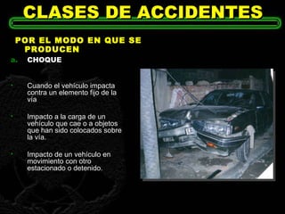 CLASES DE ACCIDENTES POR EL MODO EN QUE SE PRODUCEN CHOQUE Cuando el vehículo impacta contra un elemento fijo de la vía  Impacto a la carga de un vehículo que cae o a objetos que han sido colocados sobre la vía. Impacto de un vehículo en movimiento con otro estacionado o detenido. 