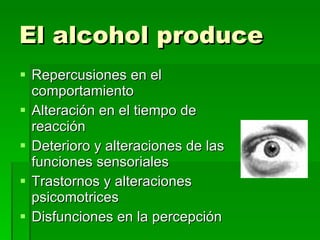 El alcohol produce Repercusiones en el comportamiento Alteración en el tiempo de reacción Deterioro y alteraciones de las funciones sensoriales Trastornos y alteraciones psicomotrices Disfunciones en la percepción 