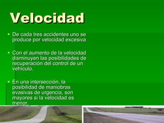 Velocidad De cada tres accidentes uno se produce por velocidad excesiva Con el aumento de la velocidad disminuyen las posibilidades de recuperación del control de un vehículo.  En una intersección, la posibilidad de maniobras evasivas de urgencia, son mayores si la velocidad es menor.  