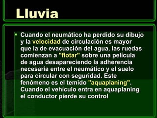 Lluvia Cuando el neumático ha perdido su dibujo y la  velocidad  de circulación es mayor que la de evacuación del agua, las ruedas comienzan a  "flotar"  sobre una película de agua desapareciendo la adherencia necesaria entre el neumático y el suelo para circular con seguridad. Este fenómeno es el temido  "aquaplaning" . Cuando el vehículo entra en aquaplaning el conductor pierde su control  