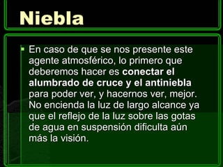 Niebla En caso de que se nos presente este agente atmosférico, lo primero que deberemos hacer es  conectar el alumbrado de cruce y el antiniebla  para poder ver, y hacernos ver, mejor. No encienda la luz de largo alcance ya que el reflejo de la luz sobre las gotas de agua en suspensión dificulta aún más la visión. 