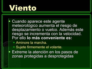 Viento Cuando aparece este agente meteorológico aumenta el riesgo de desplazamiento o vuelco. Además este riesgo se incrementa con la velocidad. Por ello  lo más conveniente es:   Aminore la marcha. Sujete firmemente el volante. Extreme la atención en los pasos de zonas protegidas a desprotegidas  