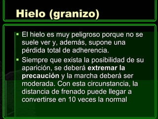 Hielo (granizo) El hielo es muy peligroso porque no se suele ver y, además, supone una pérdida total de adherencia. Siempre que exista la posibilidad de su aparición, se deberá  extremar la precaución  y la marcha deberá ser moderada. Con esta circunstancia, la distancia de frenado puede llegar a convertirse en 10 veces la normal 