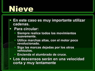 Nieve En este caso es muy importante utilizar cadenas.   Para circular:  Siempre realice todos los movimientos suavemente. Utilice marchas altas, con el motor poco revolucionado. Siga las marcas dejadas por los otros vehículos. Encienda el alumbrado de cruce. Los descensos serán en una velocidad corta y muy lentamente 