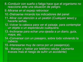 8.-Conducir con sueño o fatiga hace que el organismo no reaccione ante una situación de peligro. 9.-Mirarse en el espejo retrovisor  10.-Distraerse mirando los indicadores del panel 11.-Mirar con atención a un peatón (Cualquier sexo) y hacerle señas. 12.-Volver la cabeza para ver el paisaje, para contemplar un objeto o un espectáculo cualquiera. 13.-Inclinarse para echar una ojeada a un diario, guía, mapa, etc. 14.-Conversar con un pasajero, sobre todo volviendo la cabeza. 15.-Interesarse muy de cerca por un pasajero(a). 16.- Manejar y hablar por teléfono celular, (aumenta 4veces mas el riesgo de sufrir un accidente) 
