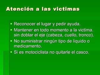 Atención a las victimas Reconocer el lugar y pedir ayuda. Mantener en todo momento a la victima. sin doblar el eje (cabeza, cuello, tronco). No suministrar ningún tipo de liquido o medicamento. Si es motociclista no quitarle el casco. 