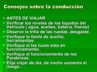 Consejos sobre la conducción  ANTES DE VIAJAR Verificar los niveles de los líquidos del Vehículo ( agua, aceites, batería, frenos) Observe la trilla de las ruedas ,desgaste. Verifique la llanta de auxilio, herramientas. Verifique si las luces esta en funcionamiento. Verifique el funcionamiento de los Parabrisas. Elija viajar de día ,de noche aumenta el riesgo . 