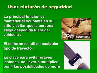 Usar   cinturón de seguridad   La principal función es mantener al ocupante en su sitio y evitar que la persona salga despedida fuera del vehículo . El cinturón es útil en cualquier tipo de trayecto,  Es clave para evitar graves lesiones, no llevarlo multiplica por 4 las posibilidades de morir 
