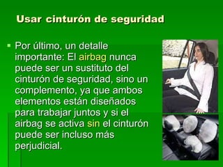 Usar   cinturón de seguridad Por último, un detalle importante: El  airbag  nunca puede ser un sustituto del cinturón de seguridad, sino un complemento, ya que ambos elementos están diseñados para trabajar juntos y si el airbag se activa  sin  el cinturón puede ser incluso más perjudicial. 