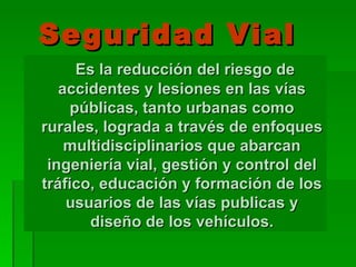 Seguridad Vial Es la reducción del riesgo de accidentes y lesiones en las vías públicas, tanto urbanas como rurales, lograda a través de enfoques multidisciplinarios que abarcan ingeniería vial, gestión y control del tráfico, educación y formación de los usuarios de las vías publicas y diseño de los vehículos. 