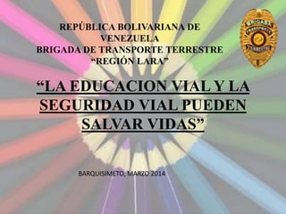 “LA EDUCACION VIAL Y LA
SEGURIDAD VIAL PUEDEN
SALVAR VIDAS”
REPÚBLICA BOLIVARIANA DE
VENEZUELA
BRIGADA DE TRANSPORTE TERRESTRE
“REGIÓN LARA”
BARQUISIMETO, MARZO 2014
 