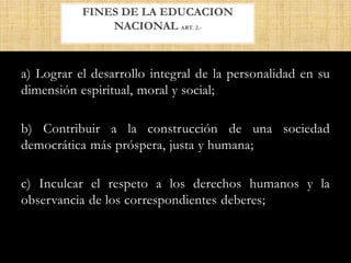 a) Lograr el desarrollo integral de la personalidad en su
dimensión espiritual, moral y social;
b) Contribuir a la construcción de una sociedad
democrática más próspera, justa y humana;
c) Inculcar el respeto a los derechos humanos y la
observancia de los correspondientes deberes;
FINES DE LA EDUCACION
NACIONAL ART. 2.-
 