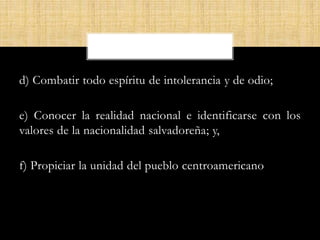 d) Combatir todo espíritu de intolerancia y de odio;
e) Conocer la realidad nacional e identificarse con los
valores de la nacionalidad salvadoreña; y,
f) Propiciar la unidad del pueblo centroamericano
 